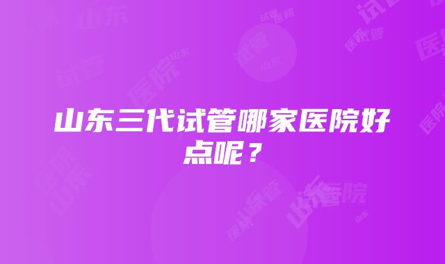 山东三代试管哪家医院好点呢?