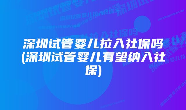 深圳试管婴儿拉入社保吗(深圳试管婴儿有望纳入社保)