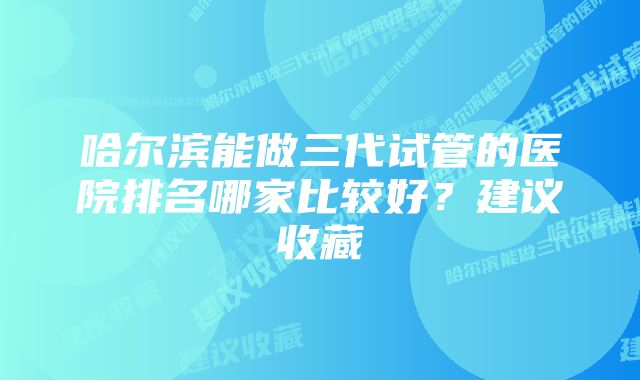 哈尔滨能做三代试管的医院排名哪家比较好?建议收藏