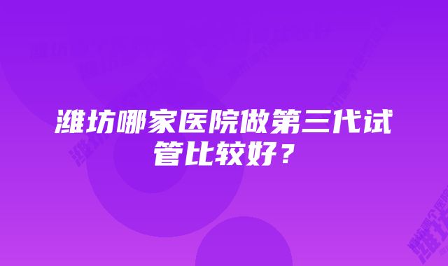 潍坊哪家医院做第三代试管比较好?