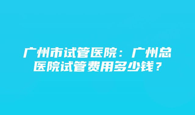 广州市试管医院:广州总医院试管费用多少钱?