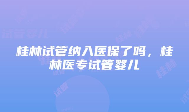 桂林试管纳入医保了吗,桂林医专试管婴儿