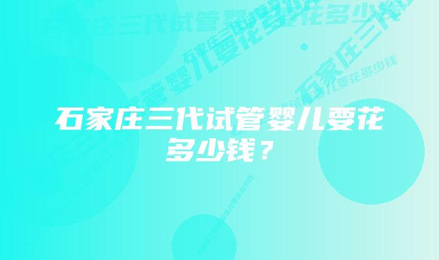 石家庄三代试管婴儿要花多少钱?