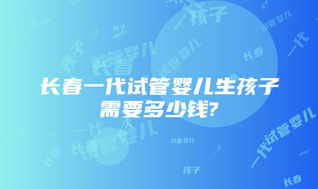 长春一代试管婴儿生孩子需要多少钱?