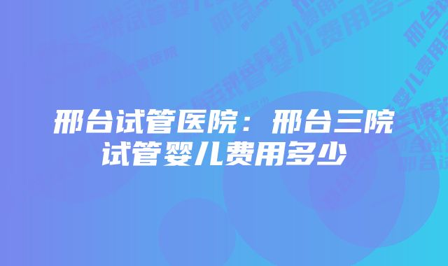 邢台试管医院:邢台三院试管婴儿费用多少