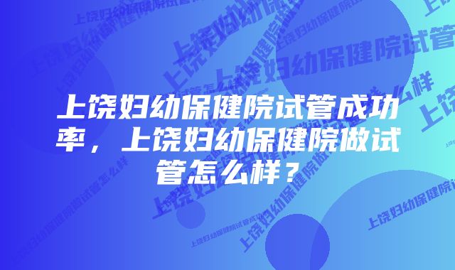 上饶妇幼保健院试管成功率,上饶妇幼保健院做试管怎么样?