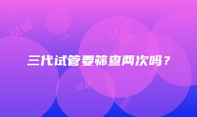 三代试管要筛查两次吗?