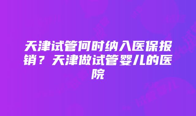 天津试管何时纳入医保报销?天津做试管婴儿的医院