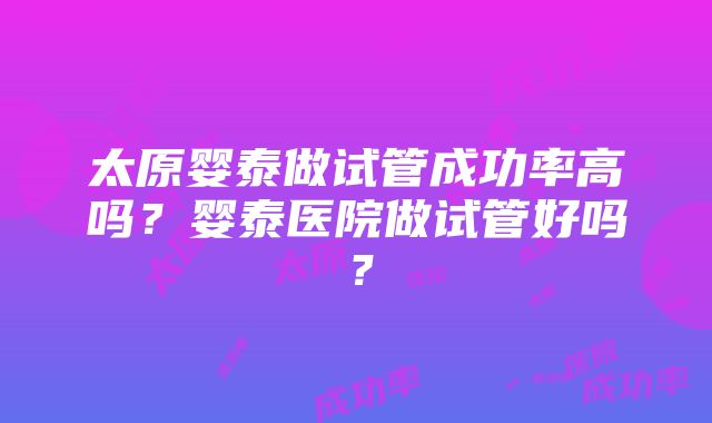 太原婴泰做试管成功率高吗?婴泰医院做试管好吗?