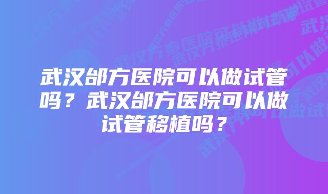 武汉邰方医院可以做试管吗?武汉邰方医院可以做试管移植吗?