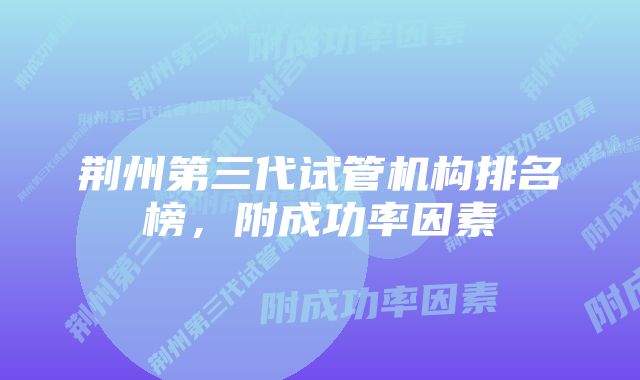 荆州第三代试管机构排名榜,附成功率因素
