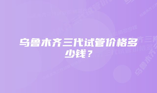 乌鲁木齐三代试管价格多少钱?