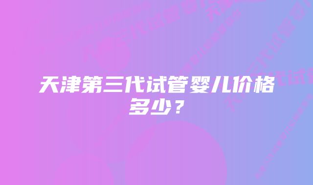 天津第三代试管婴儿价格多少?