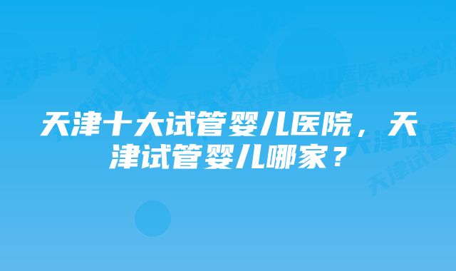天津十大试管婴儿医院,天津试管婴儿哪家?