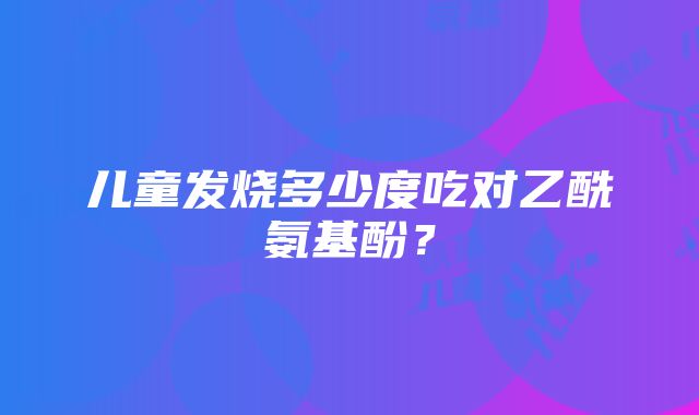 儿童发烧多少度吃对乙酰氨基酚?