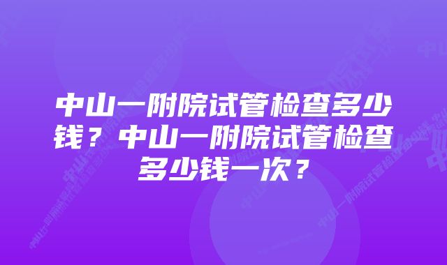 中山一附院试管检查多少钱?中山一附院试管检查多少钱一次?