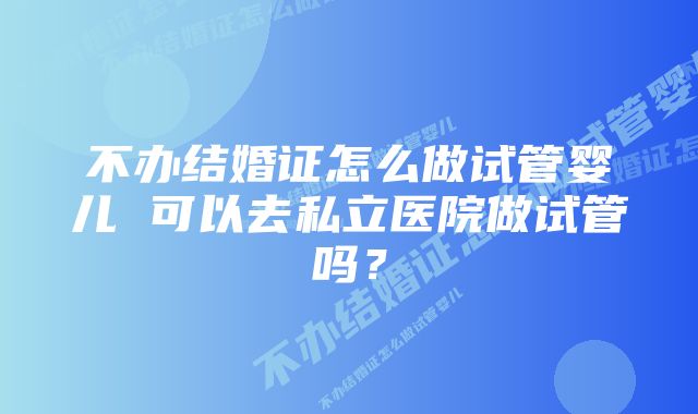 不办结婚证怎么做试管婴儿 可以去私立医院做试管吗?