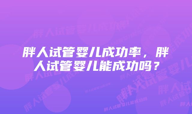 胖人试管婴儿成功率,胖人试管婴儿能成功吗?