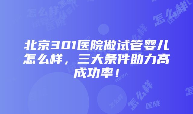北京301医院做试管婴儿怎么样,三大条件助力高成功率!