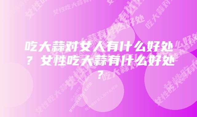 吃大蒜对女人有什么好处?女性吃大蒜有什么好处?