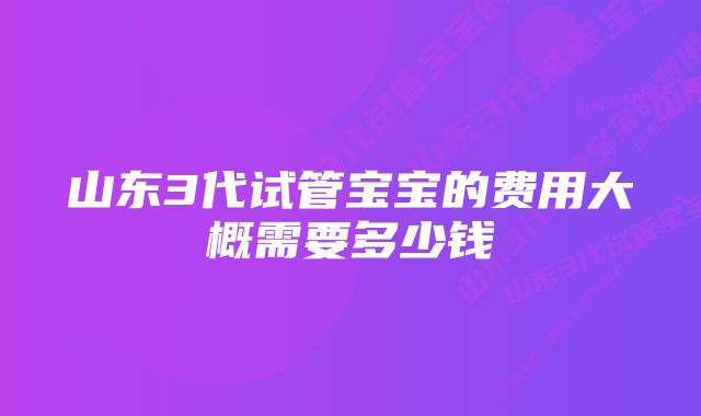 山东3代试管宝宝的费用大概需要多少钱