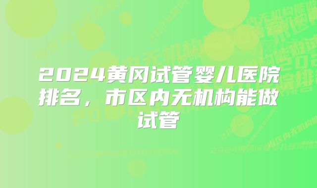 2024黄冈试管婴儿医院排名,市区内无机构能做试管