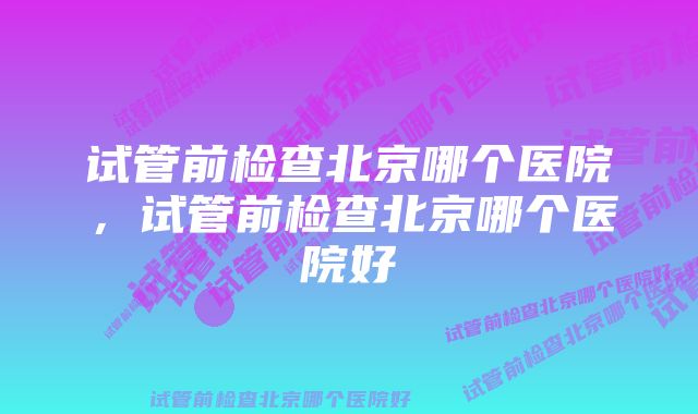 试管前检查北京哪个医院,试管前检查北京哪个医院好
