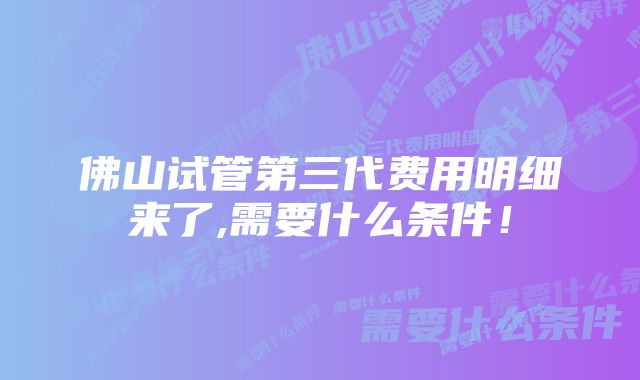 佛山试管第三代费用明细来了,需要什么条件!