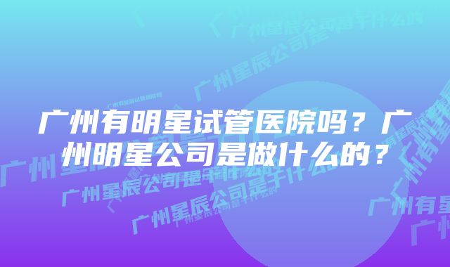 广州有明星试管医院吗?广州明星公司是做什么的?