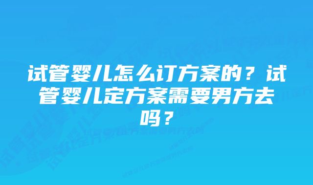 试管婴儿怎么订方案的?试管婴儿定方案需要男方去吗?