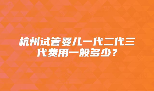 杭州试管婴儿一代二代三代费用一般多少?