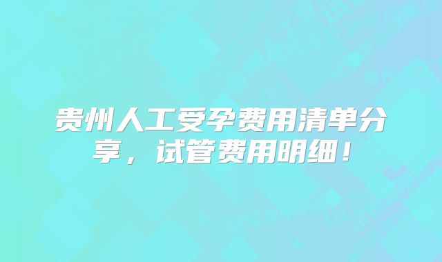 贵州人工受孕费用清单分享，试管费用明细！
