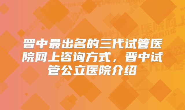 晋中最出名的三代试管医院网上咨询方式,晋中试管公立医院介绍