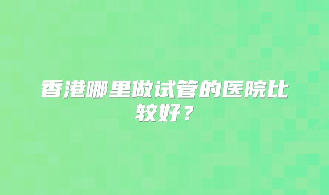 香港哪里做试管的医院比较好?