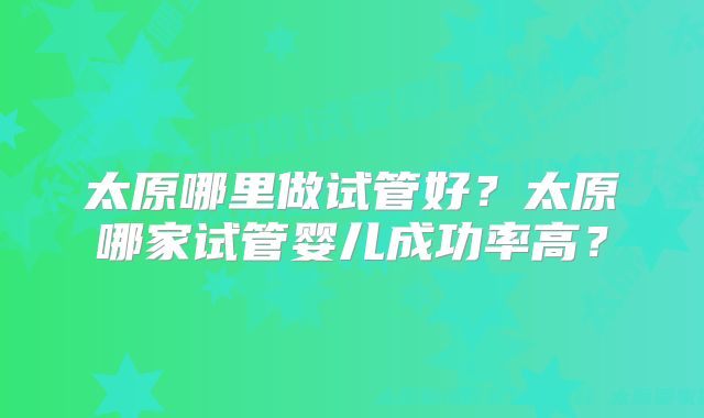 太原哪里做试管好?太原哪家试管婴儿成功率高?