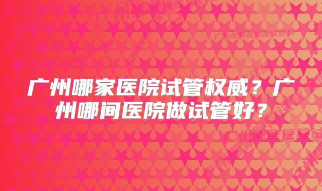 广州哪家医院试管权威?广州哪间医院做试管好?