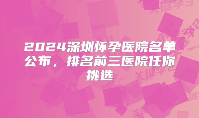2024深圳怀孕医院名单公布,排名前三医院任你挑选
