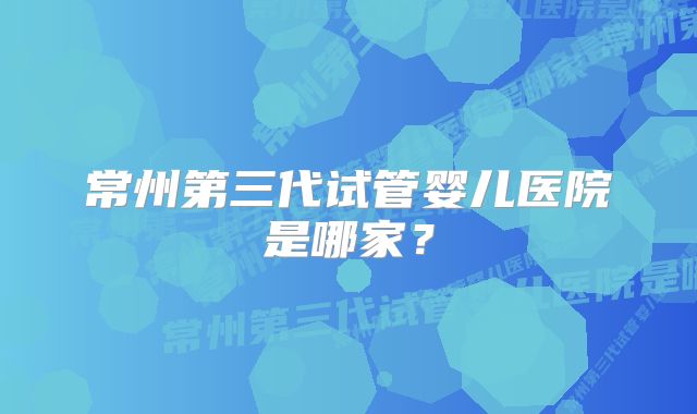 常州第三代试管婴儿医院是哪家?