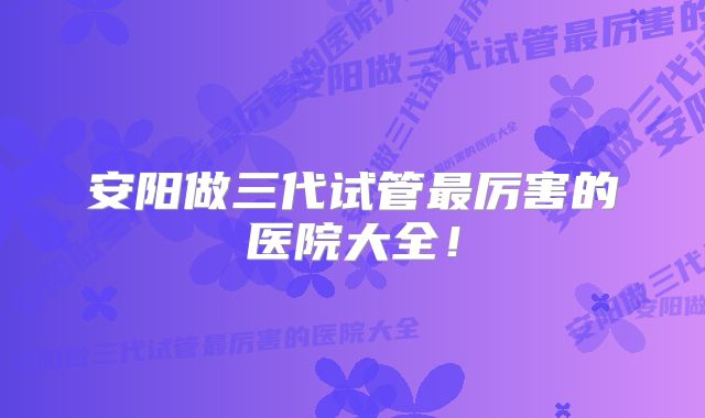 安阳做三代试管最厉害的医院大全!