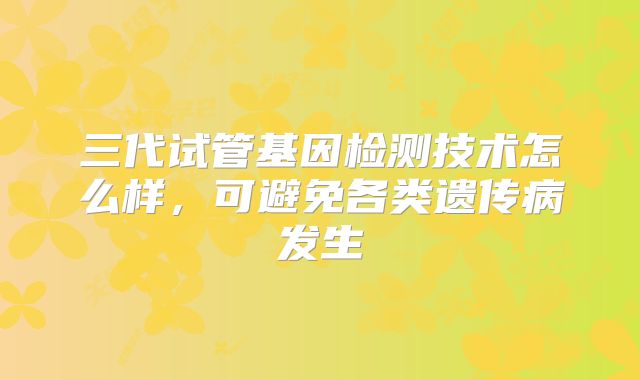 三代试管基因检测技术怎么样，可避免各类遗传病发生