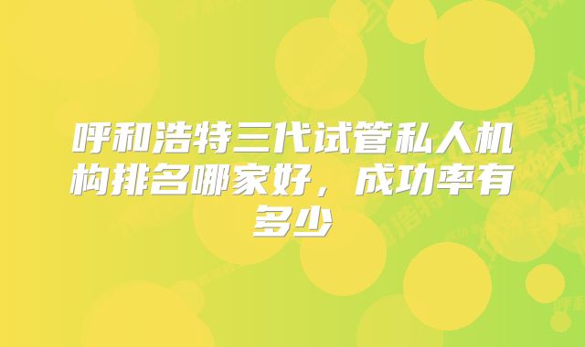 呼和浩特三代试管私人机构排名哪家好,成功率有多少