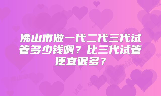 佛山市做一代二代三代试管多少钱啊?比三代试管便宜很多?
