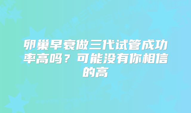卵巢早衰做三代试管成功率高吗?可能没有你相信的高