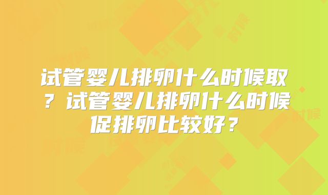 试管婴儿排卵什么时候取?试管婴儿排卵什么时候促排卵比较好?