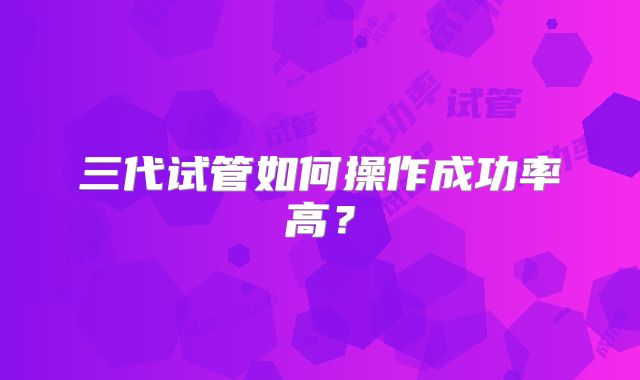 三代试管如何操作成功率高?