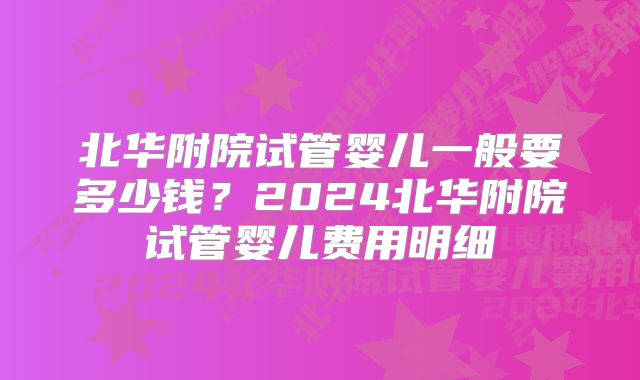 北华附院试管婴儿一般要多少钱?2024北华附院试管婴儿费用明细