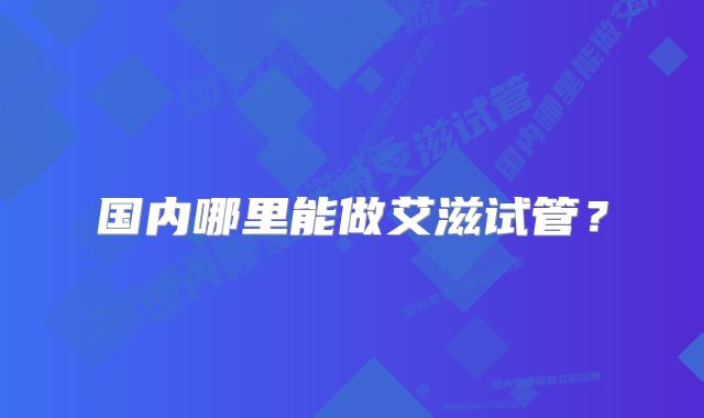 国内哪里能做艾滋试管?