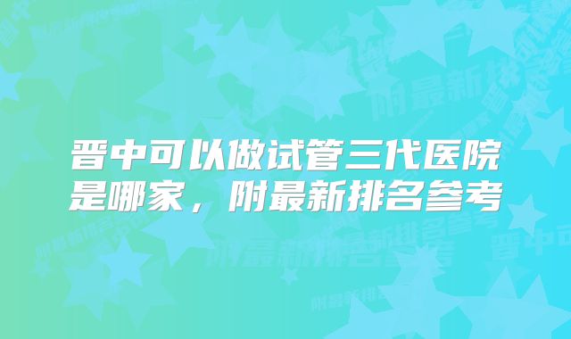 晋中可以做试管三代医院是哪家,附最新排名参考