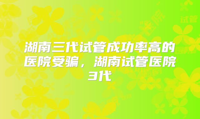 湖南三代试管成功率高的医院受骗,湖南试管医院3代