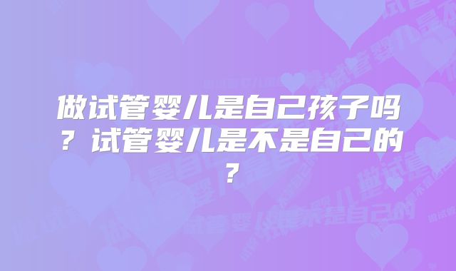 做试管婴儿是自己孩子吗?试管婴儿是不是自己的?